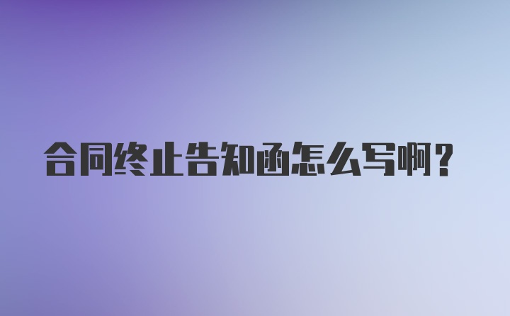 合同终止告知函怎么写啊？