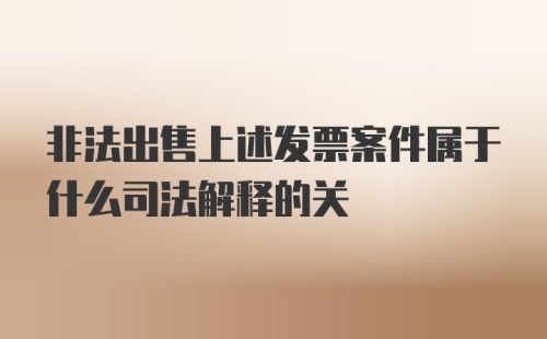 非法出售上述发票案件属于什么司法解释的关