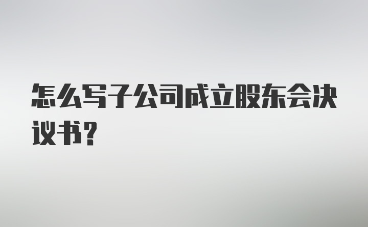 怎么写子公司成立股东会决议书？