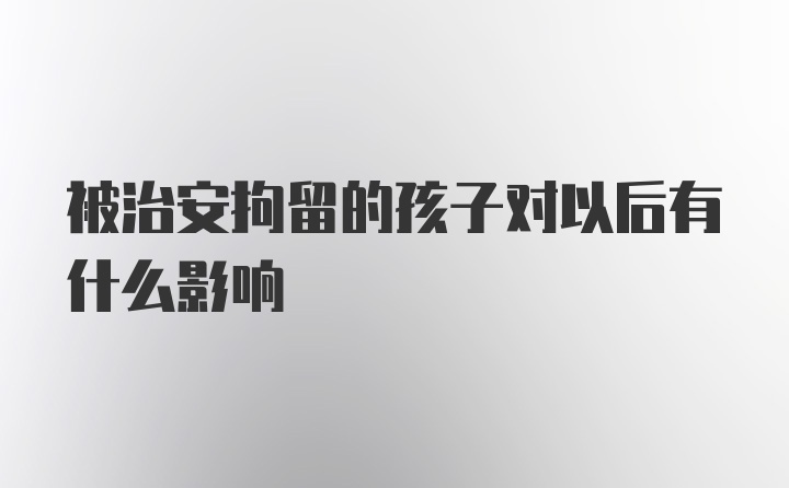 被治安拘留的孩子对以后有什么影响