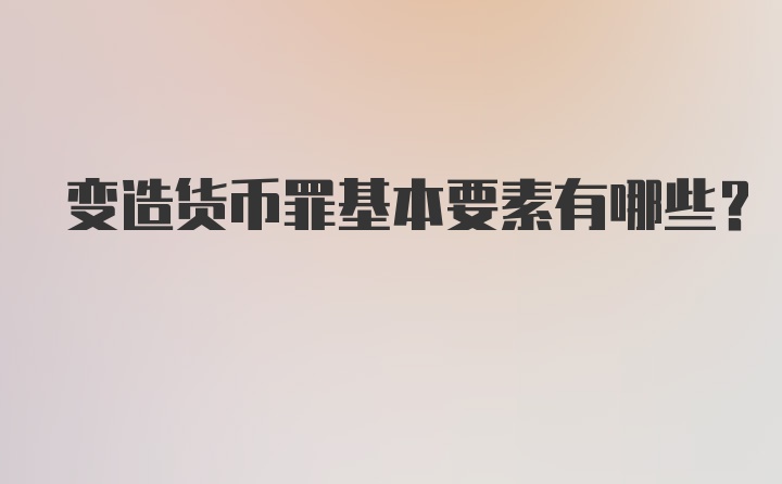 变造货币罪基本要素有哪些？