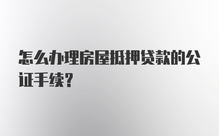 怎么办理房屋抵押贷款的公证手续？