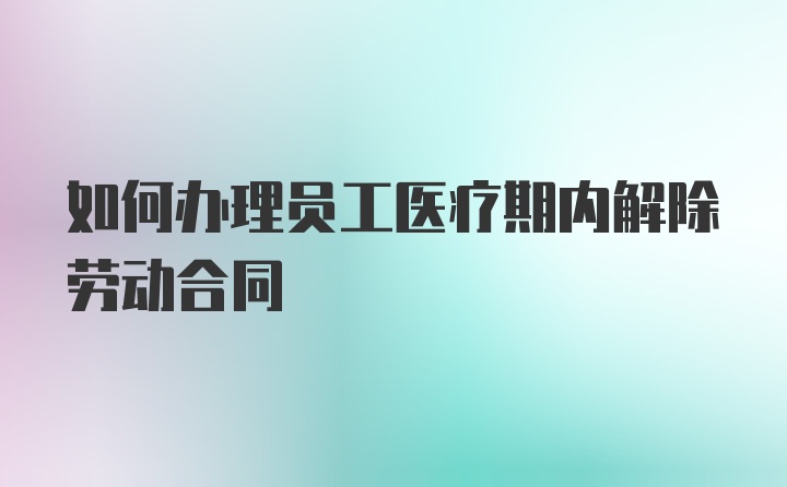 如何办理员工医疗期内解除劳动合同