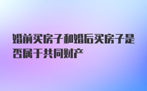 婚前买房子和婚后买房子是否属于共同财产