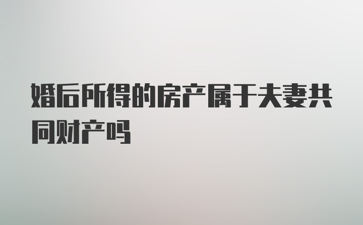 婚后所得的房产属于夫妻共同财产吗