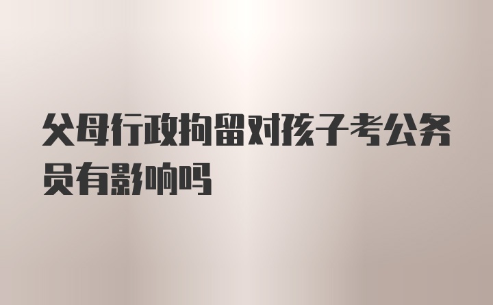 父母行政拘留对孩子考公务员有影响吗