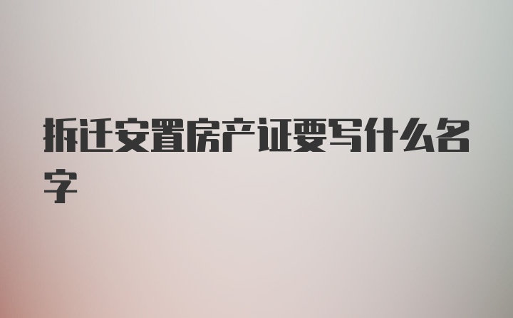 拆迁安置房产证要写什么名字