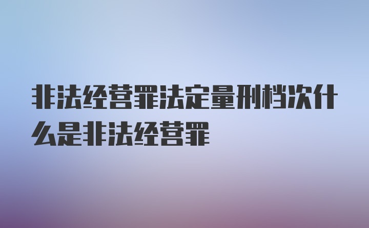 非法经营罪法定量刑档次什么是非法经营罪