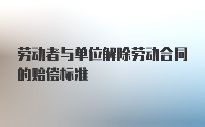 劳动者与单位解除劳动合同的赔偿标准