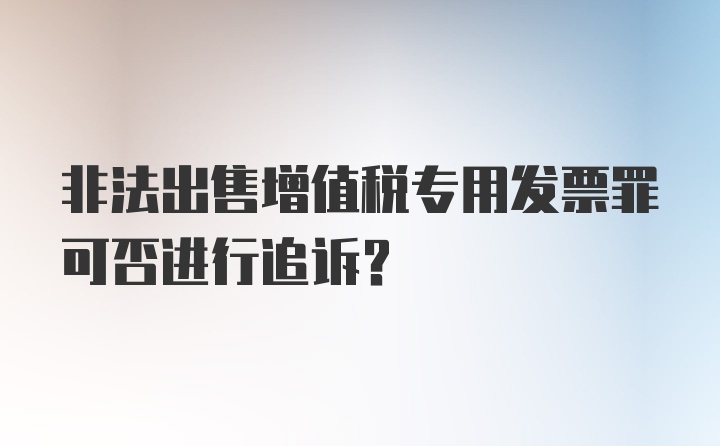 非法出售增值税专用发票罪可否进行追诉？