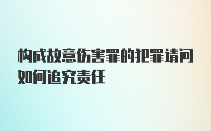 构成故意伤害罪的犯罪请问如何追究责任