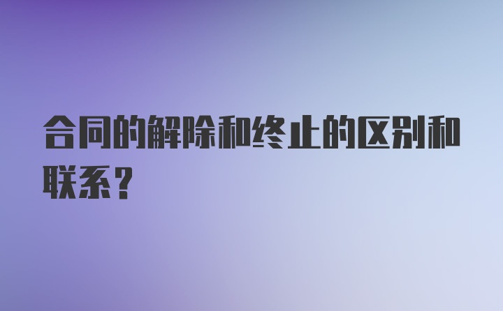 合同的解除和终止的区别和联系？