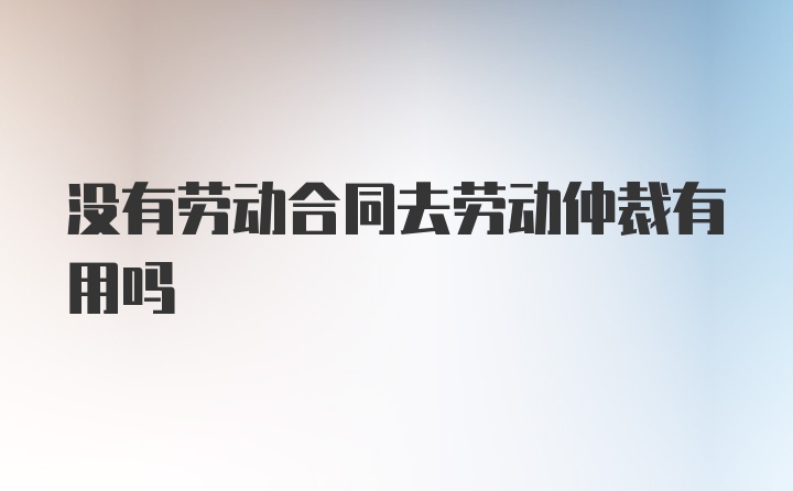 没有劳动合同去劳动仲裁有用吗