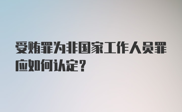 受贿罪为非国家工作人员罪应如何认定？