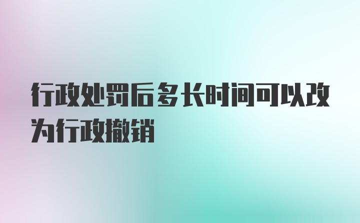 行政处罚后多长时间可以改为行政撤销