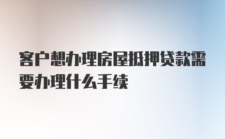 客户想办理房屋抵押贷款需要办理什么手续