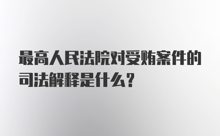 最高人民法院对受贿案件的司法解释是什么？