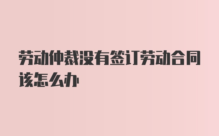 劳动仲裁没有签订劳动合同该怎么办