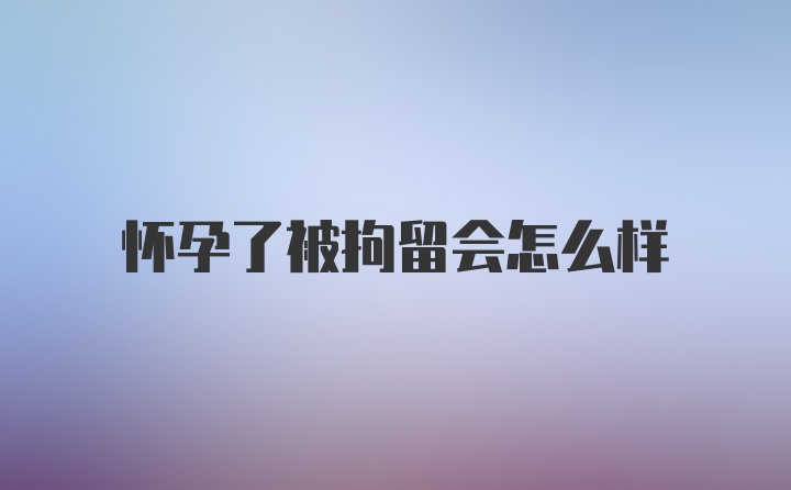 怀孕了被拘留会怎么样