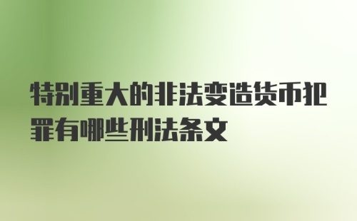 特别重大的非法变造货币犯罪有哪些刑法条文