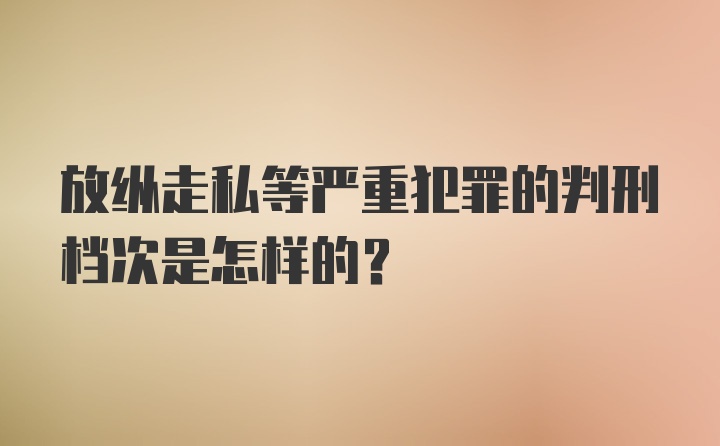 放纵走私等严重犯罪的判刑档次是怎样的?