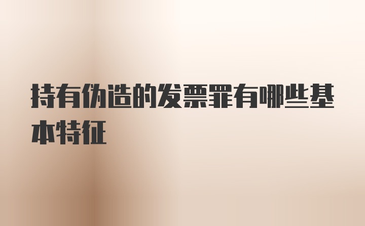 持有伪造的发票罪有哪些基本特征