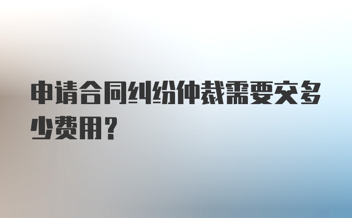 申请合同纠纷仲裁需要交多少费用？