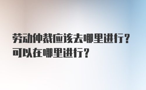 劳动仲裁应该去哪里进行？可以在哪里进行？