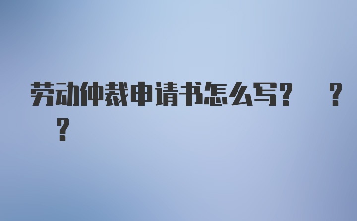 劳动仲裁申请书怎么写? ? ?