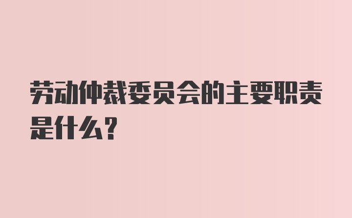 劳动仲裁委员会的主要职责是什么?