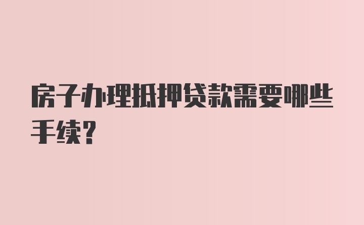 房子办理抵押贷款需要哪些手续？