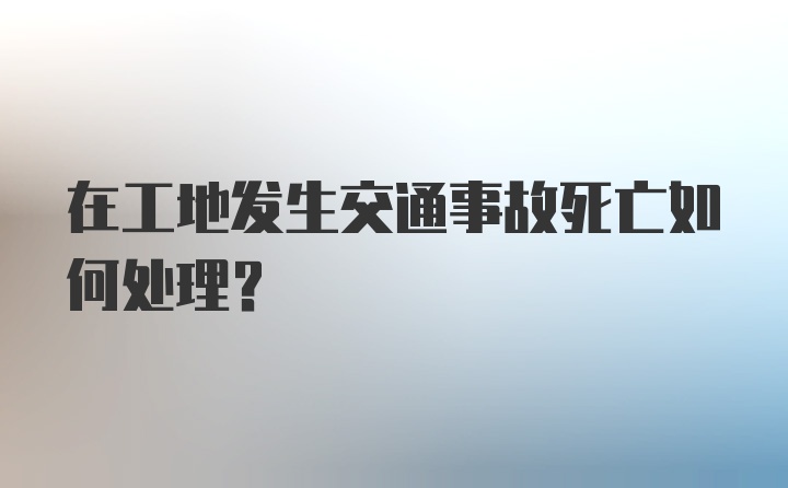 在工地发生交通事故死亡如何处理？