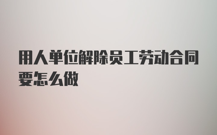 用人单位解除员工劳动合同要怎么做