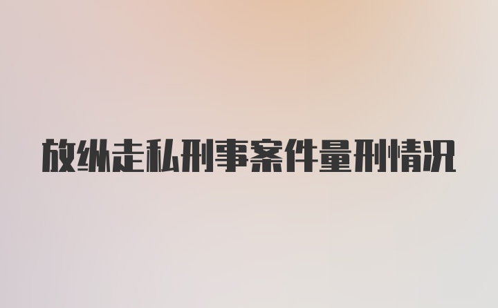 放纵走私刑事案件量刑情况