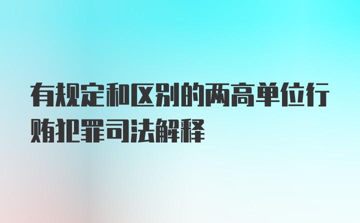有规定和区别的两高单位行贿犯罪司法解释