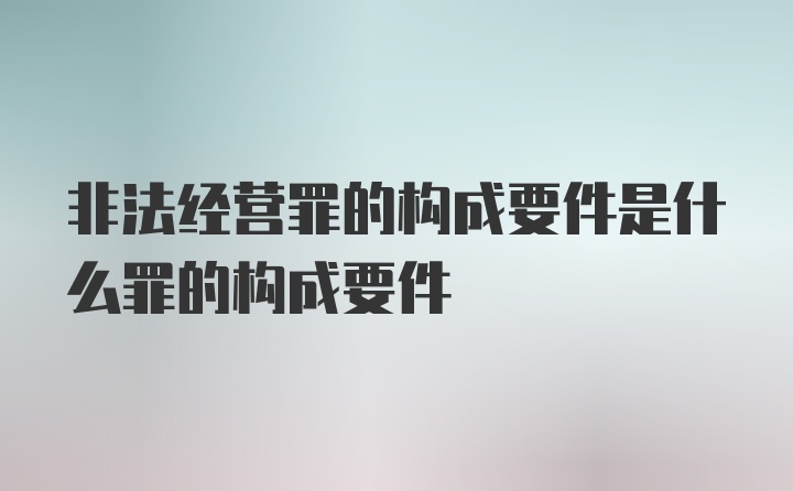 非法经营罪的构成要件是什么罪的构成要件