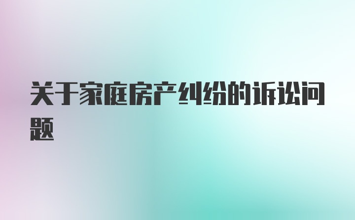 关于家庭房产纠纷的诉讼问题