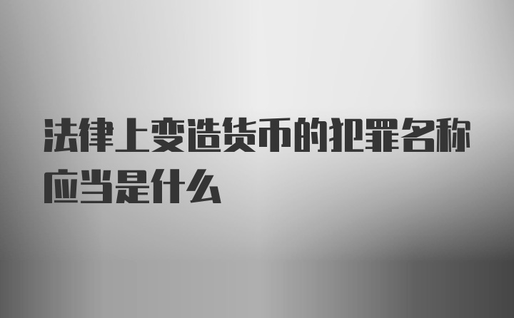 法律上变造货币的犯罪名称应当是什么