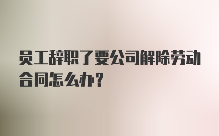 员工辞职了要公司解除劳动合同怎么办？