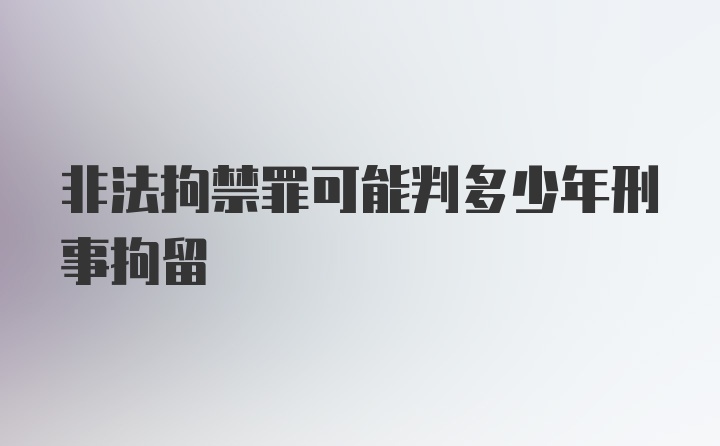 非法拘禁罪可能判多少年刑事拘留