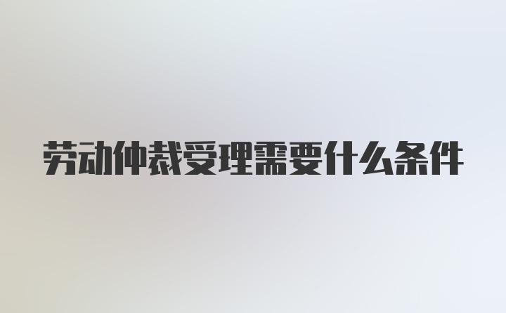 劳动仲裁受理需要什么条件