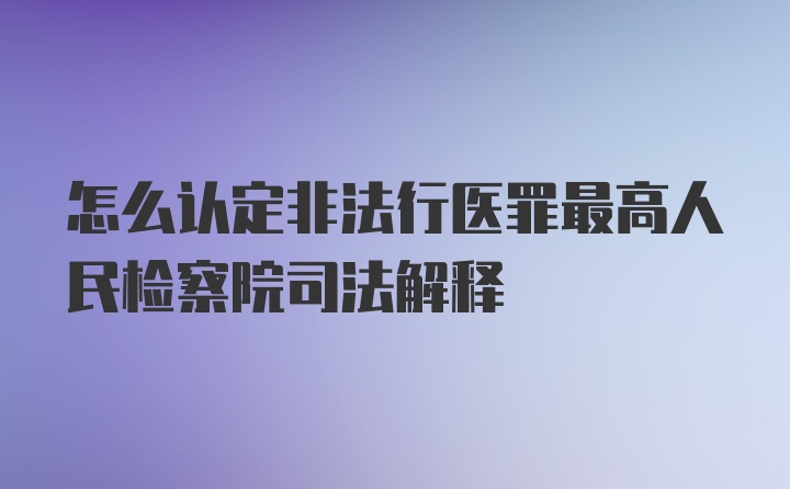 怎么认定非法行医罪最高人民检察院司法解释