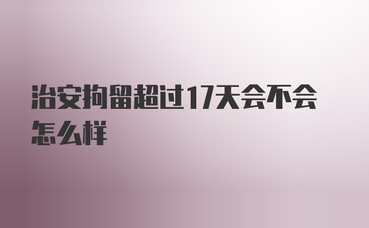 治安拘留超过17天会不会怎么样