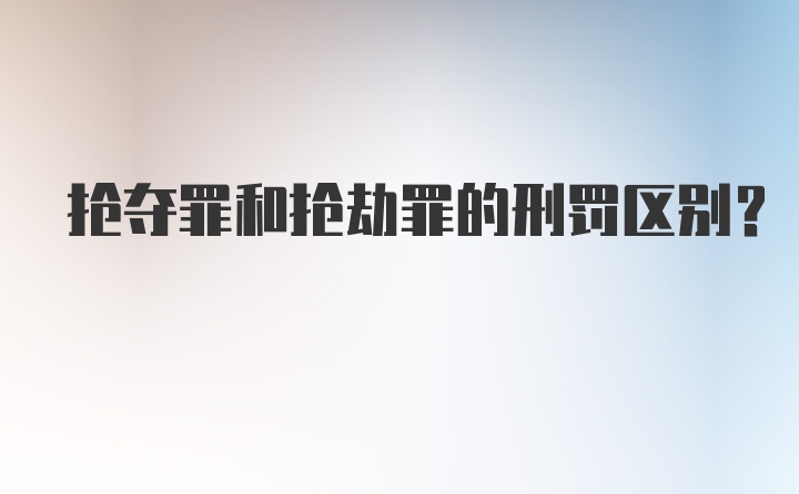 抢夺罪和抢劫罪的刑罚区别？