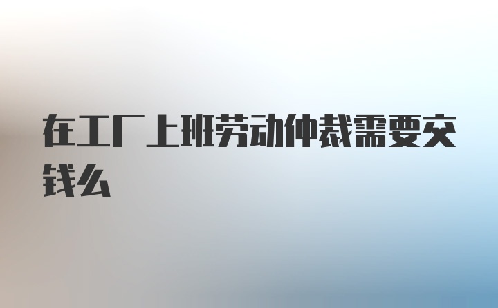 在工厂上班劳动仲裁需要交钱么