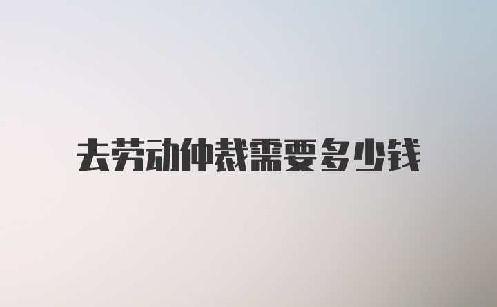 去劳动仲裁需要多少钱