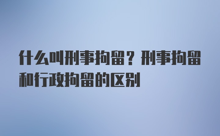 什么叫刑事拘留？刑事拘留和行政拘留的区别