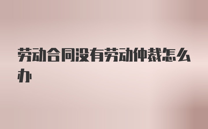 劳动合同没有劳动仲裁怎么办