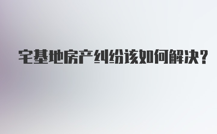 宅基地房产纠纷该如何解决？