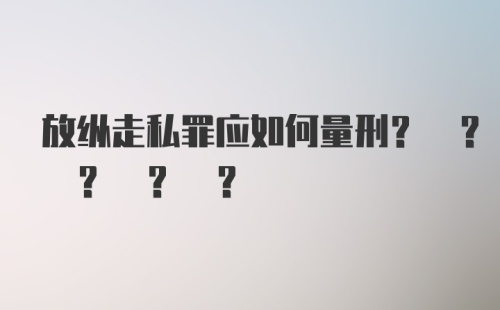 放纵走私罪应如何量刑? ? ? ? ?